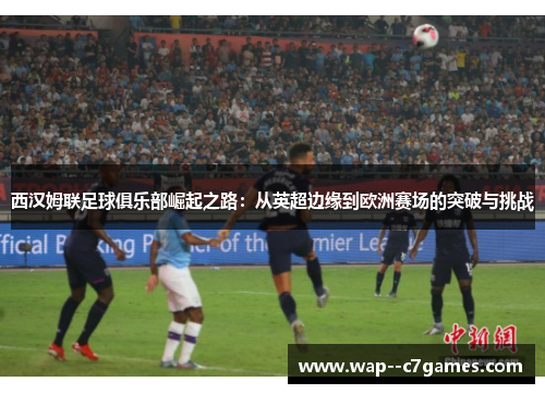西汉姆联足球俱乐部崛起之路:从英超边缘到欧洲赛场的突破与挑战 西汉姆联足球俱乐部崛起之路:从英超边缘到欧洲赛场的突破与挑战