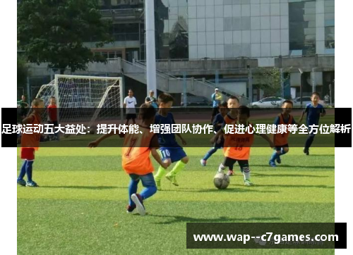 足球运动五大益处：提升体能、增强团队协作、促进心理健康等全方位解析