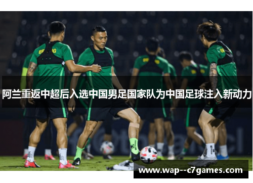 阿兰重返中超后入选中国男足国家队为中国足球注入新动力