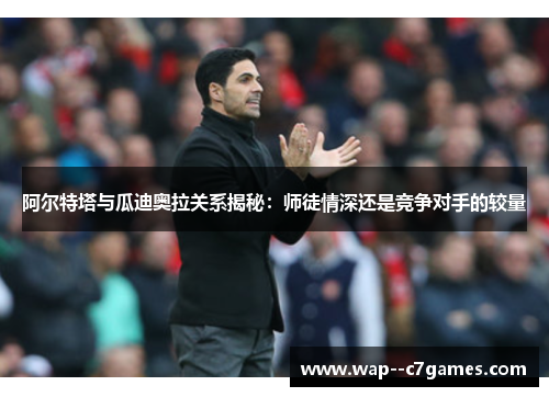 阿尔特塔与瓜迪奥拉关系揭秘：师徒情深还是竞争对手的较量